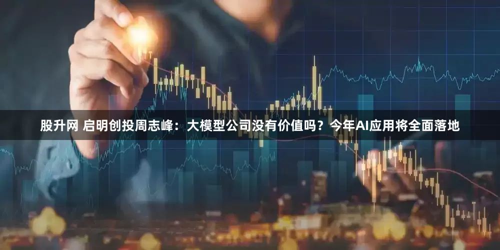 股升网 启明创投周志峰：大模型公司没有价值吗？今年AI应用将全面落地