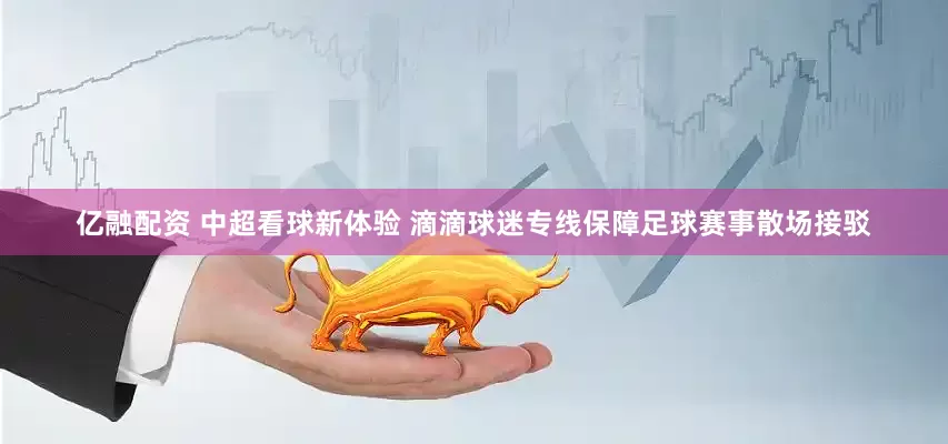 亿融配资 中超看球新体验 滴滴球迷专线保障足球赛事散场接驳
