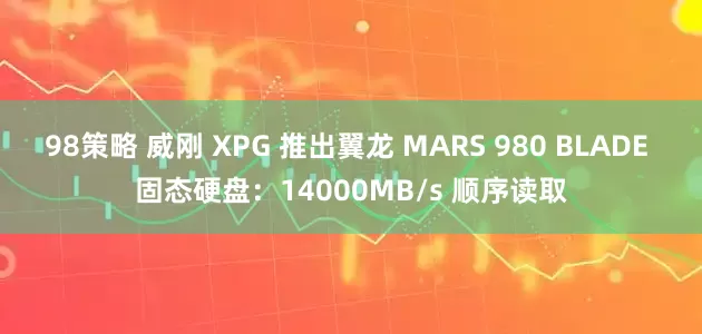 98策略 威刚 XPG 推出翼龙 MARS 980 BLADE 固态硬盘：14000MB/s 顺序读取