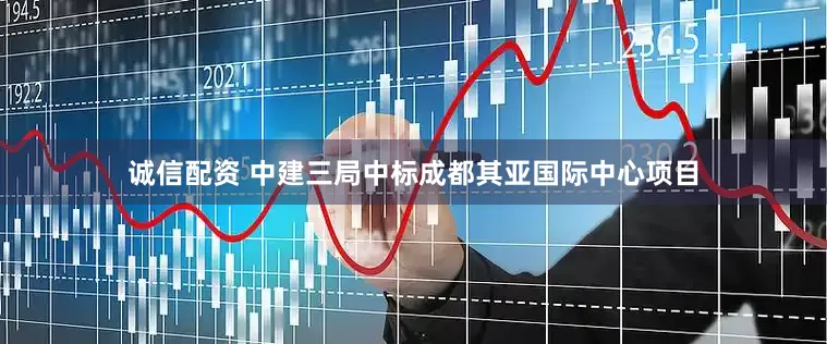 诚信配资 中建三局中标成都其亚国际中心项目