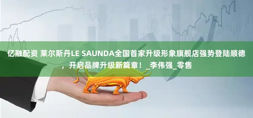 亿融配资 莱尔斯丹LE SAUNDA全国首家升级形象旗舰店强势登陆顺德，开启品牌升级新篇章！_李伟强_零售