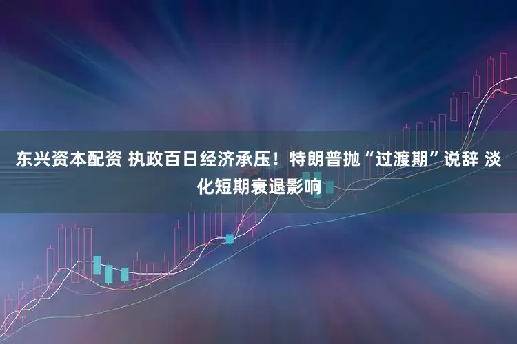 东兴资本配资 执政百日经济承压！特朗普抛“过渡期”说辞 淡化短期衰退影响