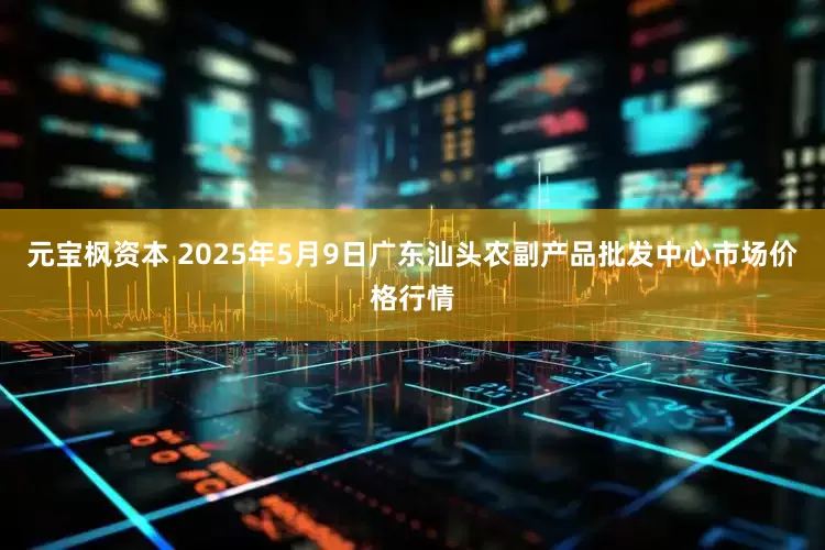 元宝枫资本 2025年5月9日广东汕头农副产品批发中心市场价格行情