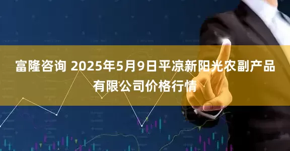 富隆咨询 2025年5月9日平凉新阳光农副产品有限公司价格行情