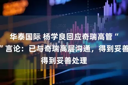 华泰国际 杨学良回应奇瑞高管“烂车”言论：已与奇瑞高层沟通，得到妥善处理