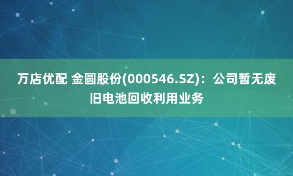 万店优配 金圆股份(000546.SZ)：公司暂无废旧电池回收利用业务