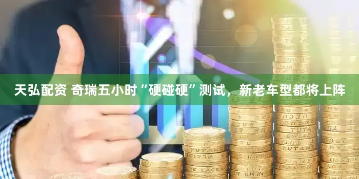 天弘配资 奇瑞五小时“硬碰硬”测试，新老车型都将上阵