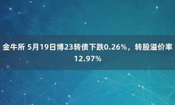 金牛所 5月19日博23转债下跌0.26%，转股溢价率12.97%