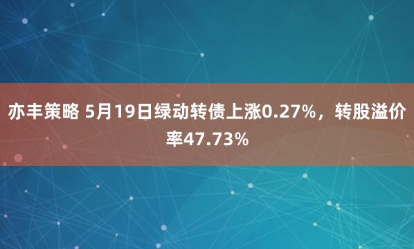 亦丰策略 5月19日绿动转债上涨0.27%，转股溢价率47.73%