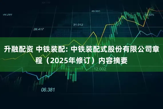 升融配资 中铁装配: 中铁装配式股份有限公司章程（2025年修订）内容摘要