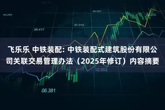 飞乐乐 中铁装配: 中铁装配式建筑股份有限公司关联交易管理办法（2025年修订）内容摘要