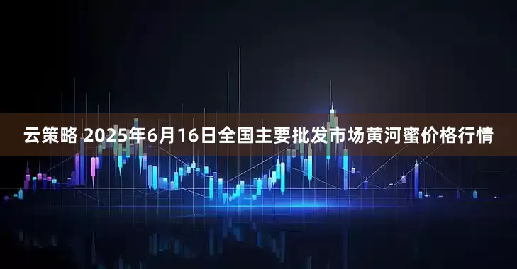 云策略 2025年6月16日全国主要批发市场黄河蜜价格行情