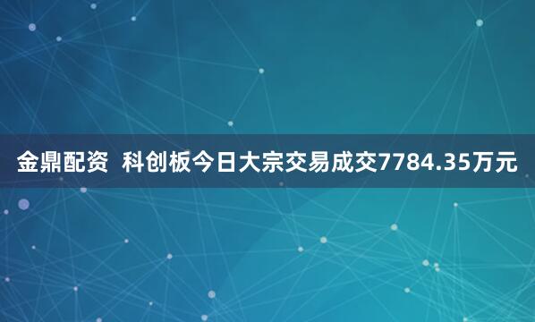 金鼎配资  科创板今日大宗交易成交7784.35万元