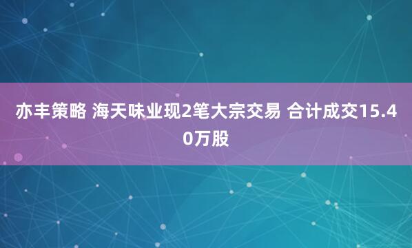 亦丰策略 海天味业现2笔大宗交易 合计成交15.40万股