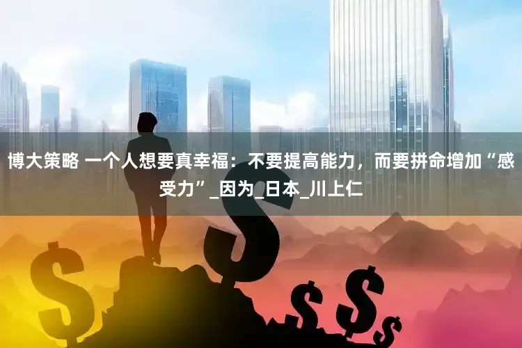 博大策略 一个人想要真幸福：不要提高能力，而要拼命增加“感受力”_因为_日本_川上仁