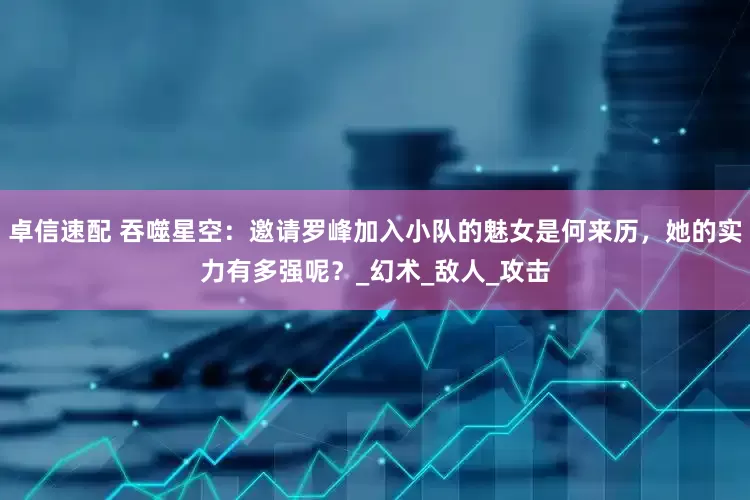 卓信速配 吞噬星空：邀请罗峰加入小队的魅女是何来历，她的实力有多强呢？_幻术_敌人_攻击