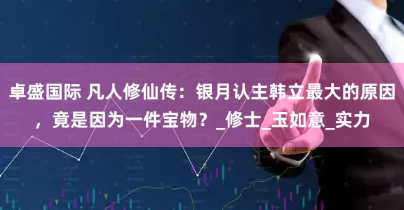 卓盛国际 凡人修仙传：银月认主韩立最大的原因，竟是因为一件宝物？_修士_玉如意_实力