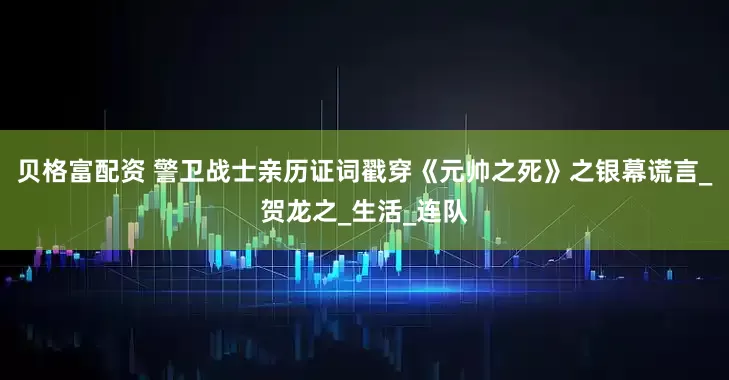 贝格富配资 警卫战士亲历证词戳穿《元帅之死》之银幕谎言_贺龙之_生活_连队