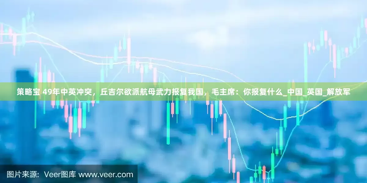 策略宝 49年中英冲突，丘吉尔欲派航母武力报复我国，毛主席：你报复什么_中国_英国_解放军