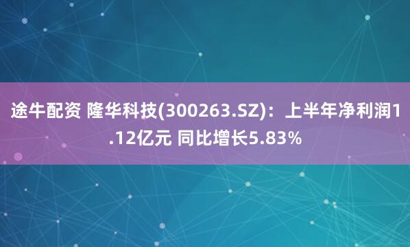 途牛配资 隆华科技(300263.SZ)：上半年净利润1.12亿元 同比增长5.83%