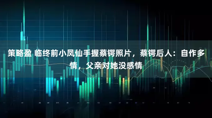 策略盈 临终前小凤仙手握蔡锷照片，蔡锷后人：自作多情，父亲对她没感情
