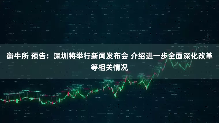 衡牛所 预告：深圳将举行新闻发布会 介绍进一步全面深化改革等相关情况