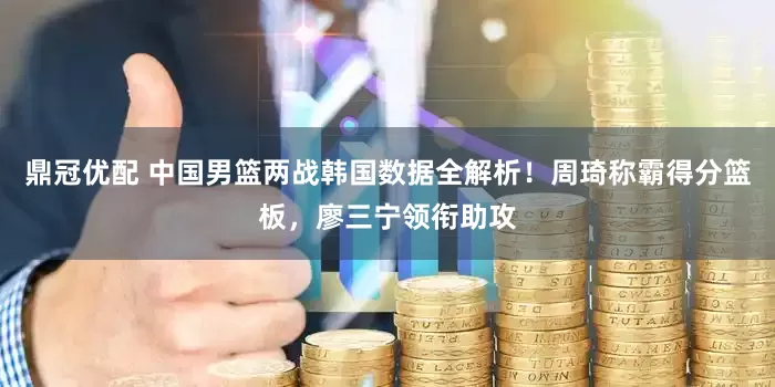 鼎冠优配 中国男篮两战韩国数据全解析！周琦称霸得分篮板，廖三宁领衔助攻