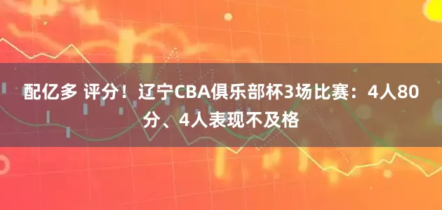 配亿多 评分！辽宁CBA俱乐部杯3场比赛：4人80分、4人表现不及格