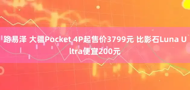 路易泽 大疆Pocket 4P起售价3799元 比影石Luna Ultra便宜200元