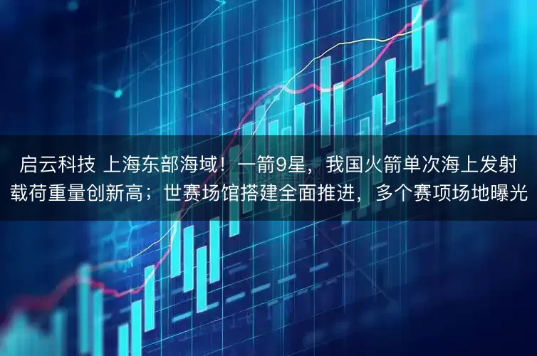 启云科技 上海东部海域！一箭9星，我国火箭单次海上发射载荷重量创新高；世赛场馆搭建全面推进，多个赛项场地曝光